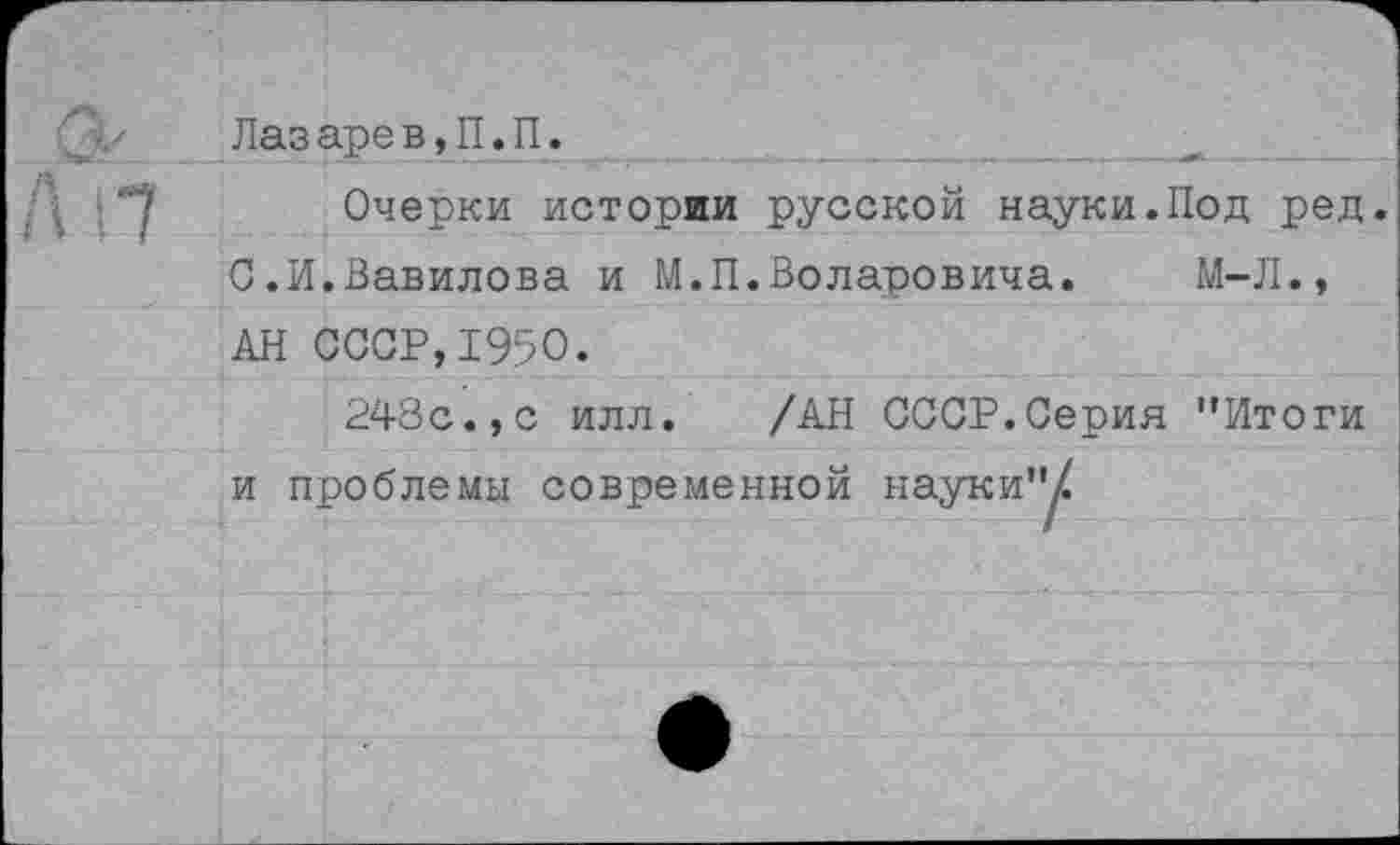 ﻿Лаз аре в,П.П.
Очерки истории русской науки.Под ред.
0.И.Вавилова и М.П.Воларовича. М-Л., АН СССР,1950.
248с.,с илл. /АН СССР.Серия ’’Итоги и проблемы современной науки"/